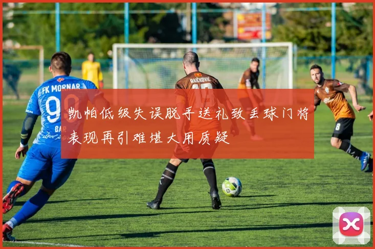 凯帕低级失误脱手送礼致丢球门将表现再引难堪大用质疑